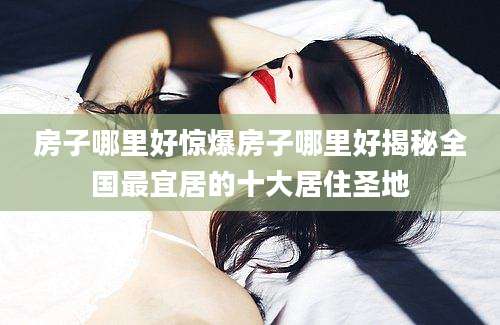 房子哪里好惊爆房子哪里好揭秘全国最宜居的十大居住圣地