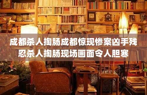 成都杀人掏肠成都惊现惨案凶手残忍杀人掏肠现场画面令人胆寒