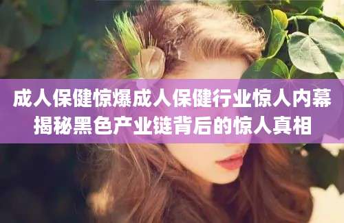 成人保健惊爆成人保健行业惊人内幕揭秘黑色产业链背后的惊人真相
