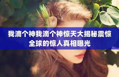 我滴个神我滴个神惊天大揭秘震惊全球的惊人真相曝光