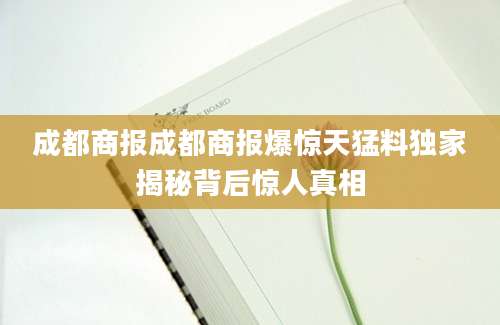 成都商报成都商报爆惊天猛料独家揭秘背后惊人真相