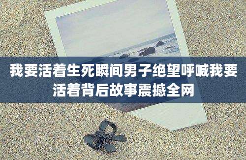 我要活着生死瞬间男子绝望呼喊我要活着背后故事震撼全网