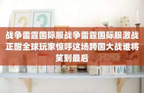 战争雷霆国际服战争雷霆国际服激战正酣全球玩家惊呼这场跨国大战谁将笑到最后