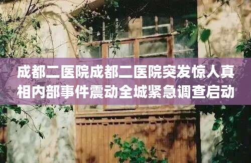 成都二医院成都二医院突发惊人真相内部事件震动全城紧急调查启动