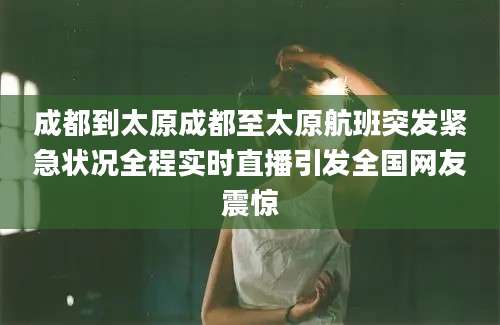 成都到太原成都至太原航班突发紧急状况全程实时直播引发全国网友震惊