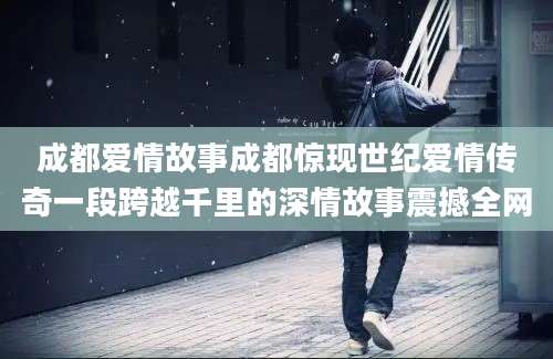 成都爱情故事成都惊现世纪爱情传奇一段跨越千里的深情故事震撼全网