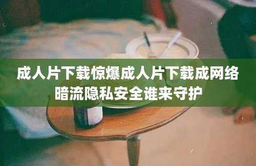 成人片下载惊爆成人片下载成网络暗流隐私安全谁来守护