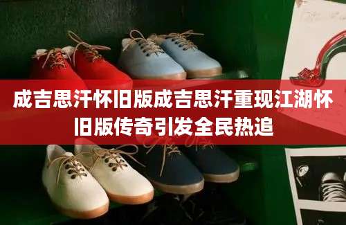 成吉思汗怀旧版成吉思汗重现江湖怀旧版传奇引发全民热追