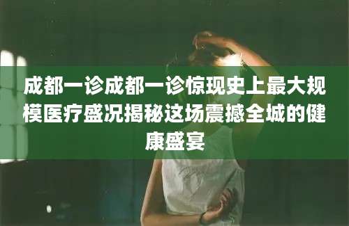 成都一诊成都一诊惊现史上最大规模医疗盛况揭秘这场震撼全城的健康盛宴