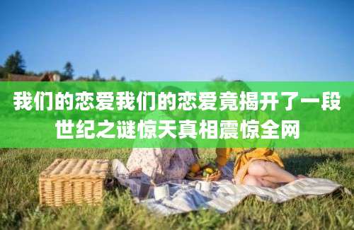 我们的恋爱我们的恋爱竟揭开了一段世纪之谜惊天真相震惊全网