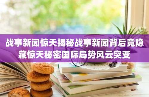 战事新闻惊天揭秘战事新闻背后竟隐藏惊天秘密国际局势风云突变