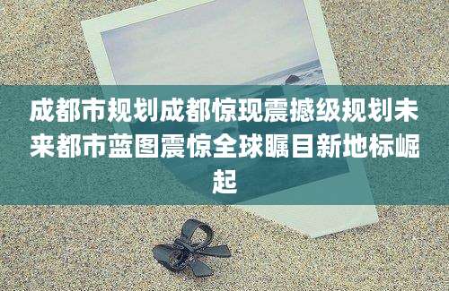 成都市规划成都惊现震撼级规划未来都市蓝图震惊全球瞩目新地标崛起