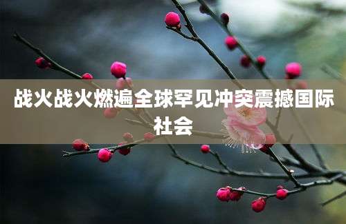 战火战火燃遍全球罕见冲突震撼国际社会
