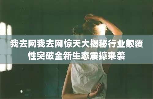我去网我去网惊天大揭秘行业颠覆性突破全新生态震撼来袭