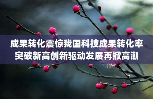 成果转化震惊我国科技成果转化率突破新高创新驱动发展再掀高潮