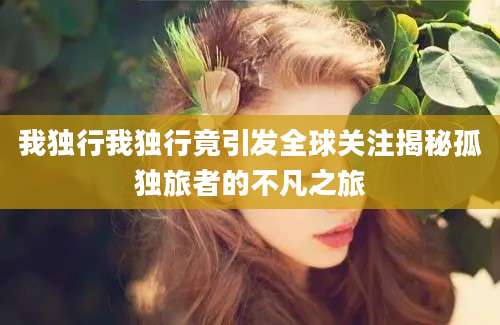 我独行我独行竟引发全球关注揭秘孤独旅者的不凡之旅