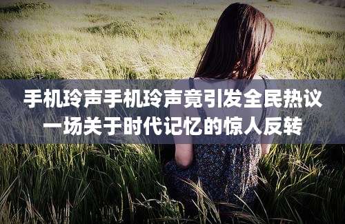 手机玲声手机玲声竟引发全民热议一场关于时代记忆的惊人反转