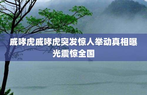 戚哮虎戚哮虎突发惊人举动真相曝光震惊全国