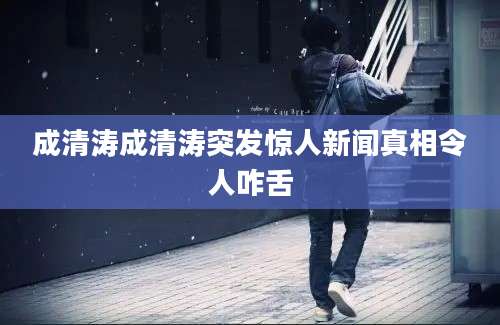成清涛成清涛突发惊人新闻真相令人咋舌