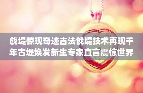 戗堤惊现奇迹古法戗堤技术再现千年古堤焕发新生专家直言震惊世界