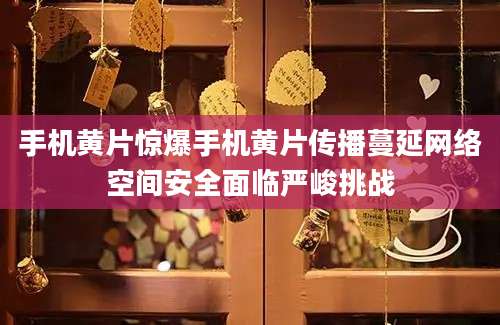 手机黄片惊爆手机黄片传播蔓延网络空间安全面临严峻挑战