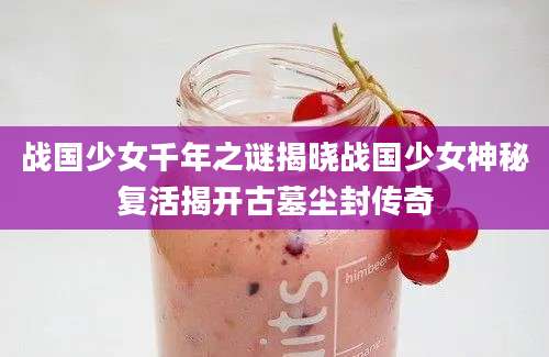 战国少女千年之谜揭晓战国少女神秘复活揭开古墓尘封传奇