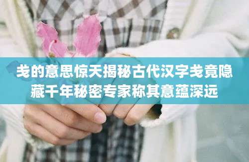 戋的意思惊天揭秘古代汉字戋竟隐藏千年秘密专家称其意蕴深远