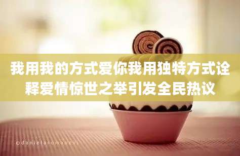 我用我的方式爱你我用独特方式诠释爱情惊世之举引发全民热议