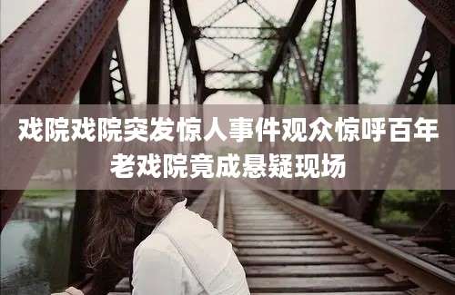 戏院戏院突发惊人事件观众惊呼百年老戏院竟成悬疑现场