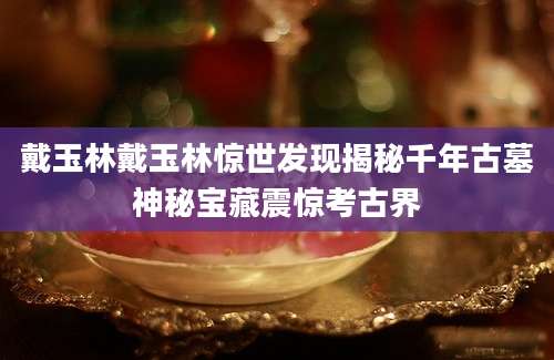 戴玉林戴玉林惊世发现揭秘千年古墓神秘宝藏震惊考古界