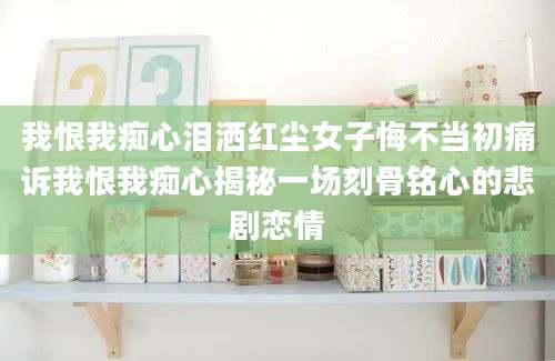 我恨我痴心泪洒红尘女子悔不当初痛诉我恨我痴心揭秘一场刻骨铭心的悲剧恋情