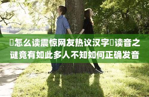 扐怎么读震惊网友热议汉字扐读音之谜竟有如此多人不知如何正确发音