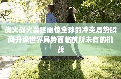 战火战火蔓延震惊全球的冲突局势瞬间升级世界局势面临前所未有的挑战
