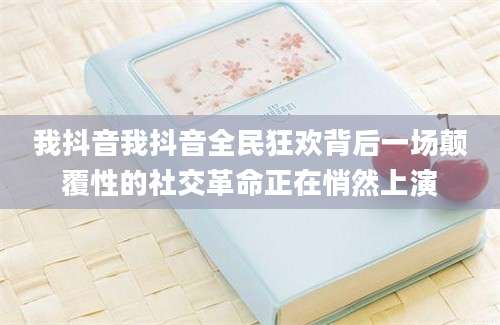 我抖音我抖音全民狂欢背后一场颠覆性的社交革命正在悄然上演