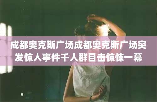 成都奥克斯广场成都奥克斯广场突发惊人事件千人群目击惊悚一幕