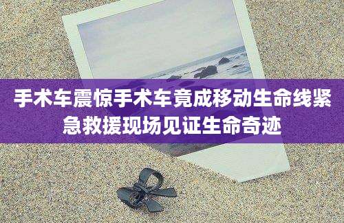 手术车震惊手术车竟成移动生命线紧急救援现场见证生命奇迹
