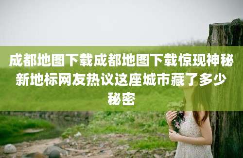 成都地图下载成都地图下载惊现神秘新地标网友热议这座城市藏了多少秘密