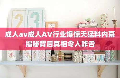 成人av成人AV行业爆惊天猛料内幕揭秘背后真相令人咋舌