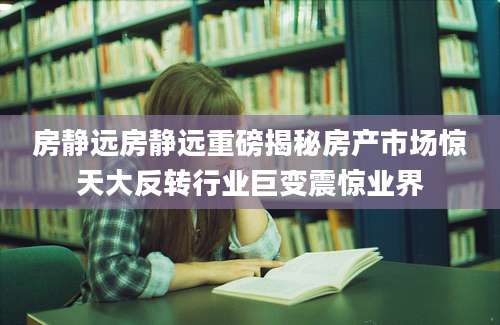 房静远房静远重磅揭秘房产市场惊天大反转行业巨变震惊业界