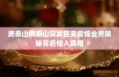 房泰山房泰山突发巨变震惊业界揭秘背后惊人真相