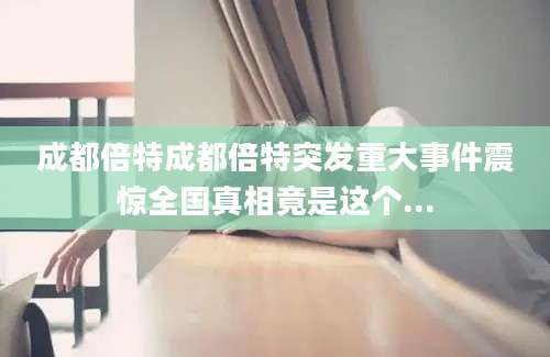 成都倍特成都倍特突发重大事件震惊全国真相竟是这个...