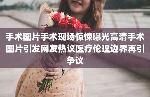 手术图片手术现场惊悚曝光高清手术图片引发网友热议医疗伦理边界再引争议