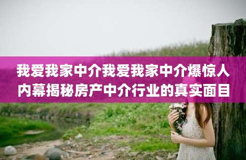 我爱我家中介我爱我家中介爆惊人内幕揭秘房产中介行业的真实面目