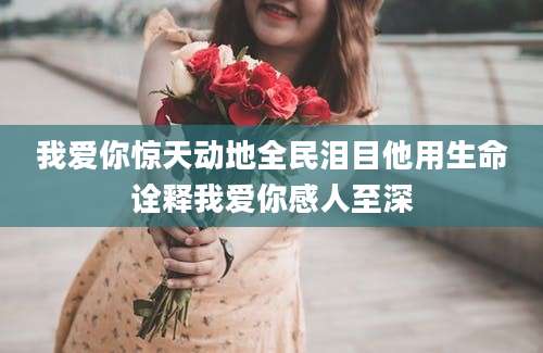 我爱你惊天动地全民泪目他用生命诠释我爱你感人至深