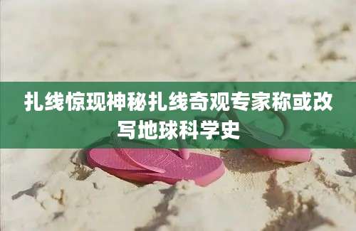 扎线惊现神秘扎线奇观专家称或改写地球科学史