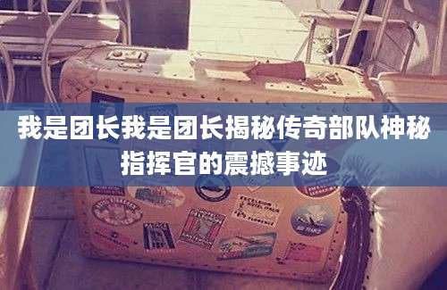 我是团长我是团长揭秘传奇部队神秘指挥官的震撼事迹