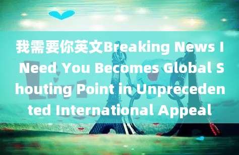 我需要你英文Breaking News I Need You Becomes Global Shouting Point in Unprecedented International Appeal
