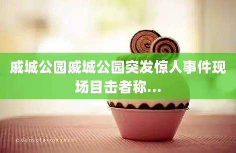 戚城公园戚城公园突发惊人事件现场目击者称...