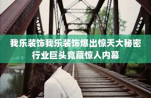 我乐装饰我乐装饰爆出惊天大秘密行业巨头竟藏惊人内幕