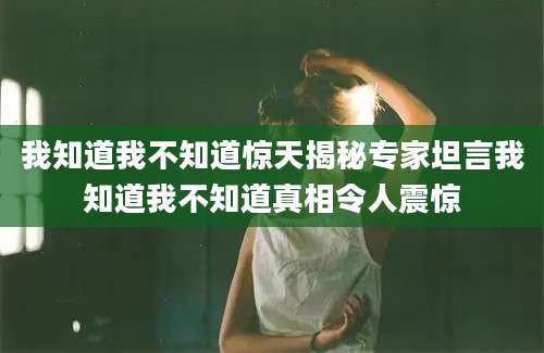 我知道我不知道惊天揭秘专家坦言我知道我不知道真相令人震惊